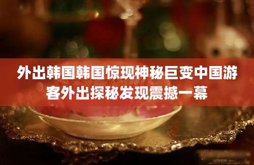 外出韩国韩国惊现神秘巨变中国游客外出探秘发现震撼一幕