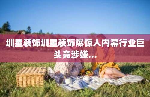 圳星装饰圳星装饰爆惊人内幕行业巨头竟涉嫌...