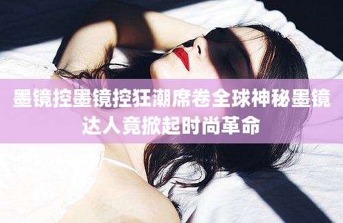 墨镜控墨镜控狂潮席卷全球神秘墨镜达人竟掀起时尚革命