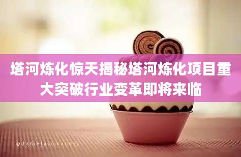 塔河炼化惊天揭秘塔河炼化项目重大突破行业变革即将来临