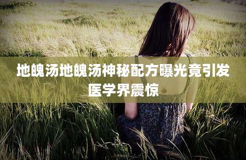 地魄汤地魄汤神秘配方曝光竟引发医学界震惊