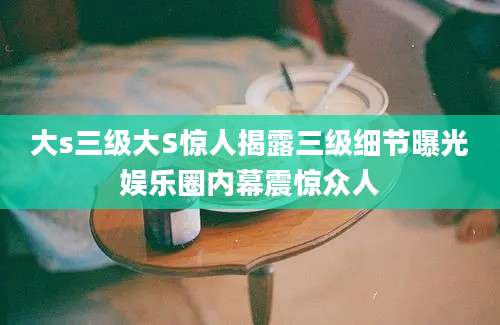 大s三级大S惊人揭露三级细节曝光娱乐圈内幕震惊众人
