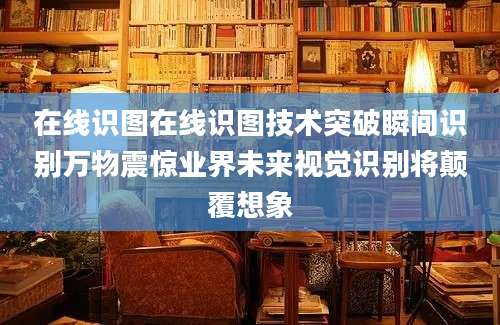 在线识图在线识图技术突破瞬间识别万物震惊业界未来视觉识别将颠覆想象