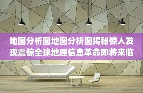 地图分析图地图分析图揭秘惊人发现震惊全球地理信息革命即将来临