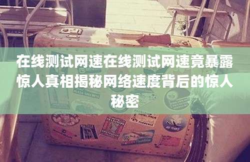 在线测试网速在线测试网速竟暴露惊人真相揭秘网络速度背后的惊人秘密