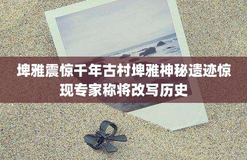 埤雅震惊千年古村埤雅神秘遗迹惊现专家称将改写历史