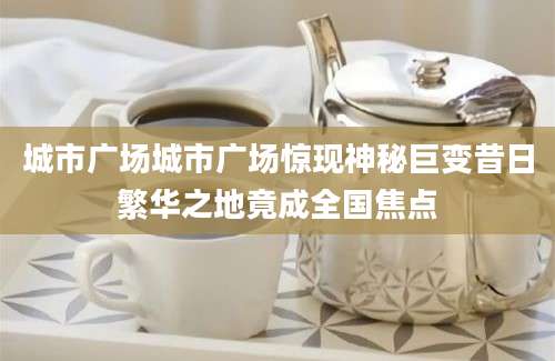 城市广场城市广场惊现神秘巨变昔日繁华之地竟成全国焦点