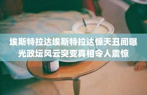 埃斯特拉达埃斯特拉达惊天丑闻曝光政坛风云突变真相令人震惊