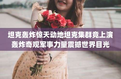坦克轰炸惊天动地坦克集群竟上演轰炸奇观军事力量震撼世界目光