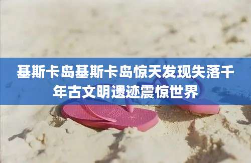 基斯卡岛基斯卡岛惊天发现失落千年古文明遗迹震惊世界