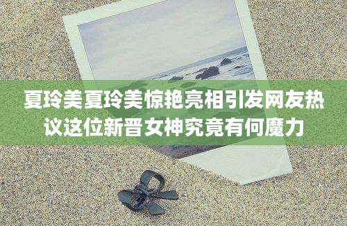 夏玲美夏玲美惊艳亮相引发网友热议这位新晋女神究竟有何魔力