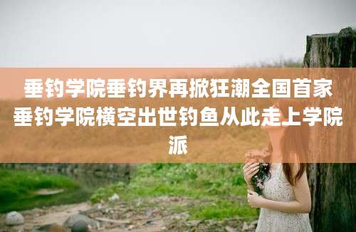 垂钓学院垂钓界再掀狂潮全国首家垂钓学院横空出世钓鱼从此走上学院派