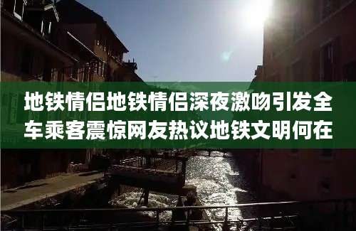 地铁情侣地铁情侣深夜激吻引发全车乘客震惊网友热议地铁文明何在
