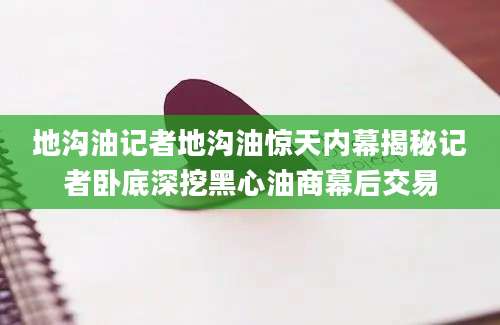 地沟油记者地沟油惊天内幕揭秘记者卧底深挖黑心油商幕后交易