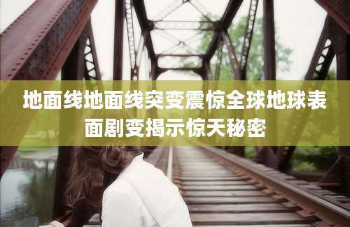 地面线地面线突变震惊全球地球表面剧变揭示惊天秘密