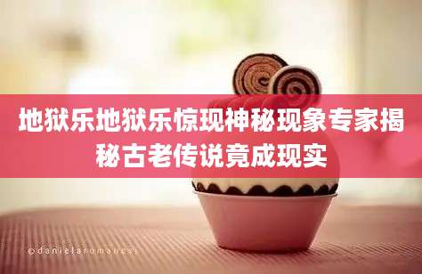 地狱乐地狱乐惊现神秘现象专家揭秘古老传说竟成现实