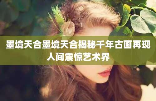 墨境天合墨境天合揭秘千年古画再现人间震惊艺术界