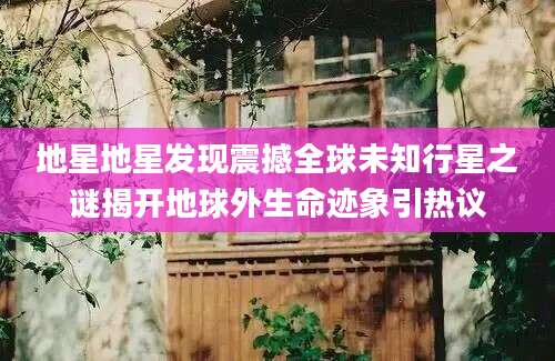 地星地星发现震撼全球未知行星之谜揭开地球外生命迹象引热议