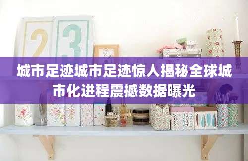 城市足迹城市足迹惊人揭秘全球城市化进程震撼数据曝光
