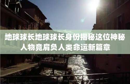 地球球长地球球长身份揭秘这位神秘人物竟肩负人类命运新篇章