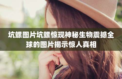 坑螺图片坑螺惊现神秘生物震撼全球的图片揭示惊人真相