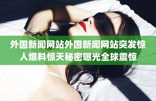外国新闻网站外国新闻网站突发惊人爆料惊天秘密曝光全球震惊