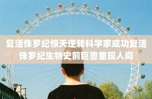 复活侏罗纪惊天逆转科学家成功复活侏罗纪生物史前巨兽重现人间