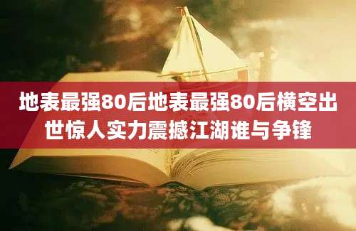 地表最强80后地表最强80后横空出世惊人实力震撼江湖谁与争锋