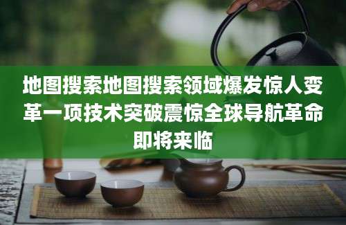 地图搜索地图搜索领域爆发惊人变革一项技术突破震惊全球导航革命即将来临