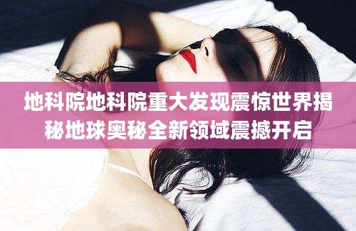 地科院地科院重大发现震惊世界揭秘地球奥秘全新领域震撼开启