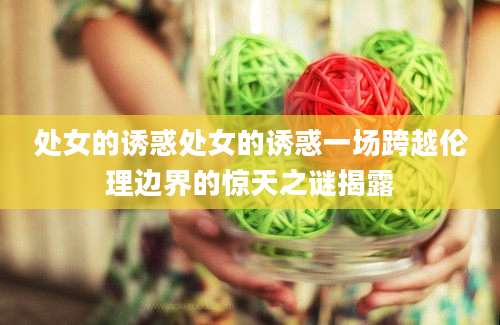 处女的诱惑处女的诱惑一场跨越伦理边界的惊天之谜揭露