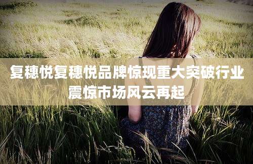 复穗悦复穗悦品牌惊现重大突破行业震惊市场风云再起