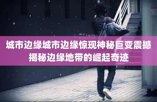 城市边缘城市边缘惊现神秘巨变震撼揭秘边缘地带的崛起奇迹
