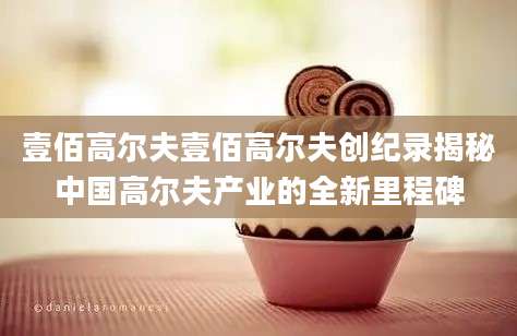 壹佰高尔夫壹佰高尔夫创纪录揭秘中国高尔夫产业的全新里程碑