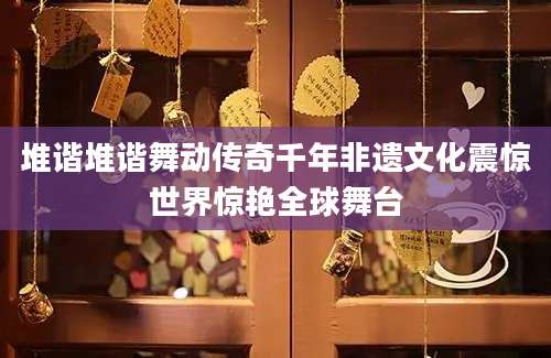 堆谐堆谐舞动传奇千年非遗文化震惊世界惊艳全球舞台