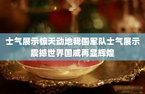 士气展示惊天动地我国军队士气展示震撼世界国威再显辉煌