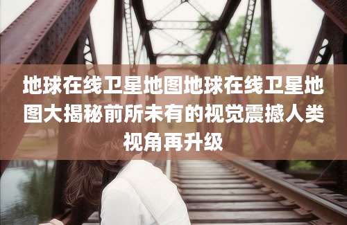 地球在线卫星地图地球在线卫星地图大揭秘前所未有的视觉震撼人类视角再升级