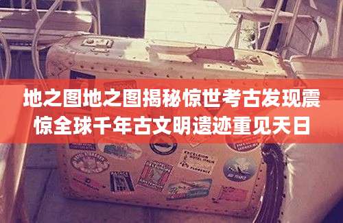 地之图地之图揭秘惊世考古发现震惊全球千年古文明遗迹重见天日