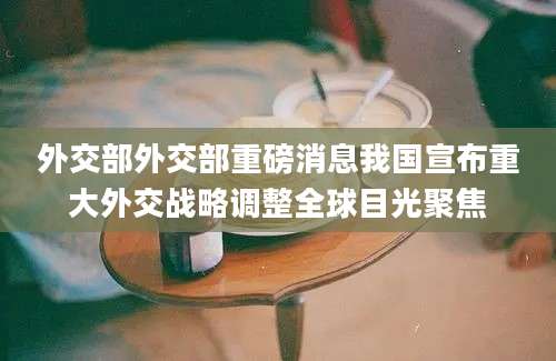 外交部外交部重磅消息我国宣布重大外交战略调整全球目光聚焦