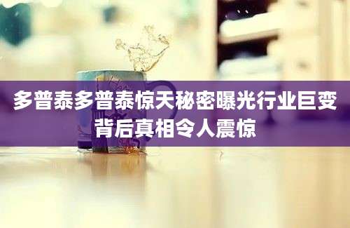 多普泰多普泰惊天秘密曝光行业巨变背后真相令人震惊