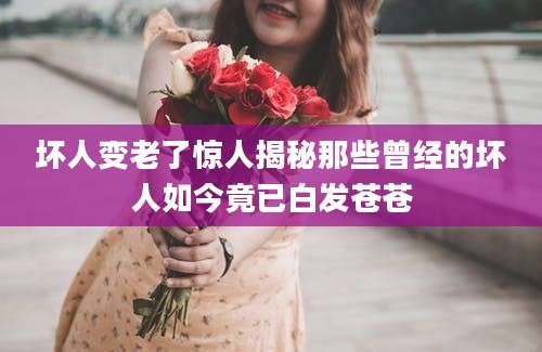 坏人变老了惊人揭秘那些曾经的坏人如今竟已白发苍苍