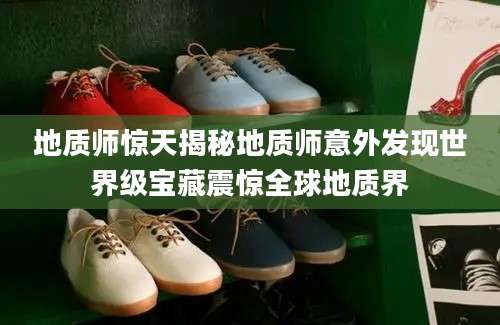 地质师惊天揭秘地质师意外发现世界级宝藏震惊全球地质界