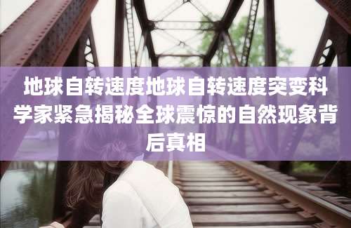 地球自转速度地球自转速度突变科学家紧急揭秘全球震惊的自然现象背后真相
