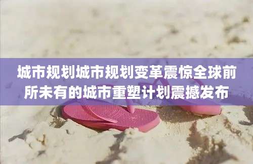 城市规划城市规划变革震惊全球前所未有的城市重塑计划震撼发布