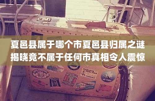 夏邑县属于哪个市夏邑县归属之谜揭晓竟不属于任何市真相令人震惊