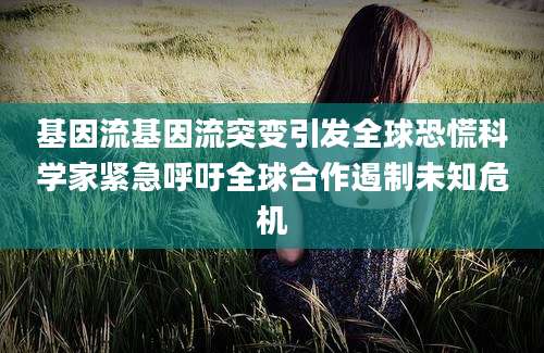 基因流基因流突变引发全球恐慌科学家紧急呼吁全球合作遏制未知危机