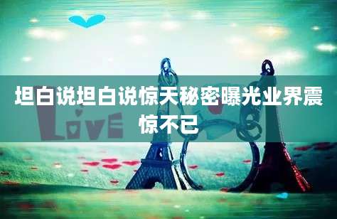 坦白说坦白说惊天秘密曝光业界震惊不已