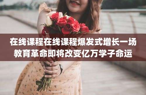 在线课程在线课程爆发式增长一场教育革命即将改变亿万学子命运