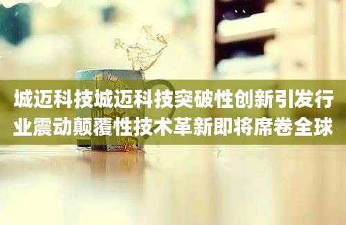 城迈科技城迈科技突破性创新引发行业震动颠覆性技术革新即将席卷全球