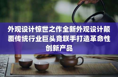 外观设计惊世之作全新外观设计颠覆传统行业巨头竟联手打造革命性创新产品